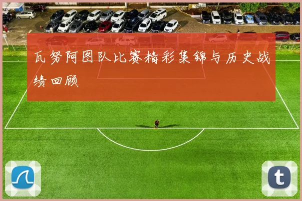 瓦努阿图队比赛精彩集锦与历史战绩回顾