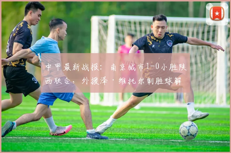 中甲最新战报：南京城市1-0小胜陕西联合，外援泽·维托尔制胜球解析