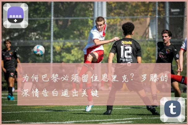 为何巴黎必须留住恩里克？罗滕的深情告白道出关键