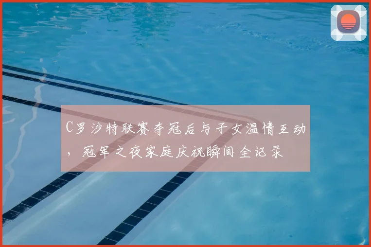 C罗沙特联赛夺冠后与子女温情互动，冠军之夜家庭庆祝瞬间全记录