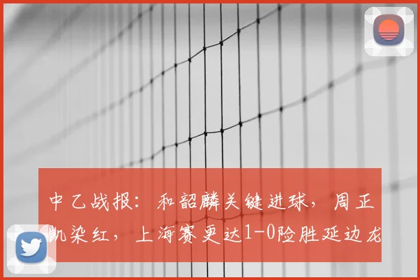 中乙战报：和韶麟关键进球，周正凯染红，上海赛更达1-0险胜延边龙鼎