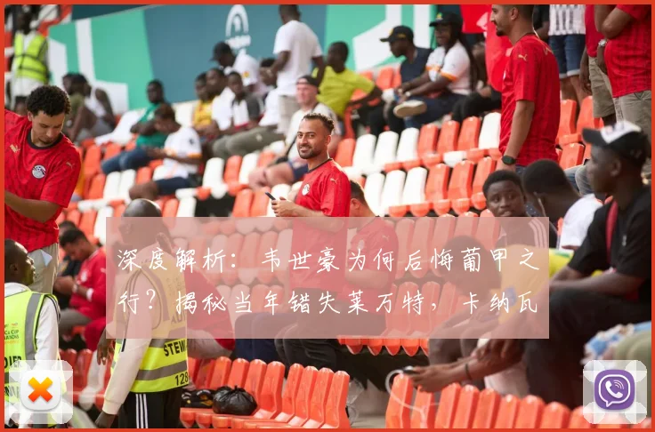 深度解析：韦世豪为何后悔葡甲之行？揭秘当年错失莱万特，卡纳瓦罗的考量是什么