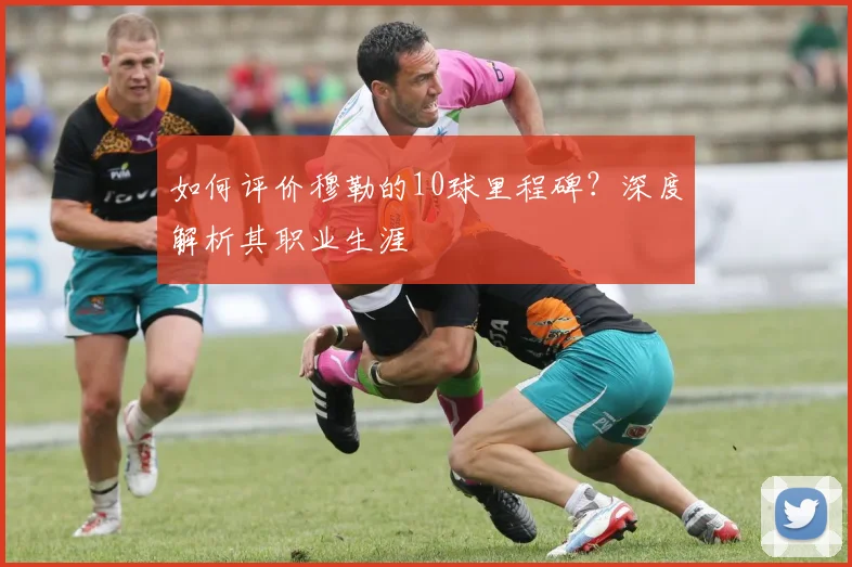 如何评价穆勒的10球里程碑？深度解析其职业生涯
