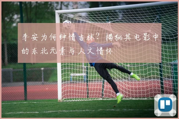 李安为何钟情吉林？揭秘其电影中的东北元素与人文情怀