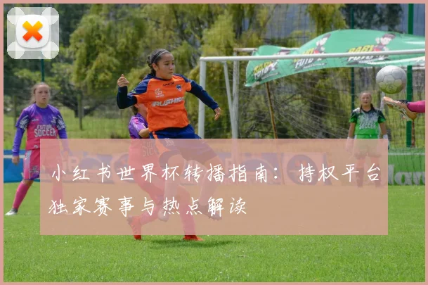 小红书世界杯转播指南：持权平台独家赛事与热点解读