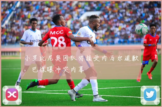 小罗比尼奥团队将接受内马尔道歉，巴媒曝冲突内幕