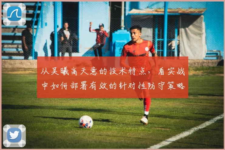 从吴曦高天意的技术特点，看实战中如何部署有效的针对性防守策略