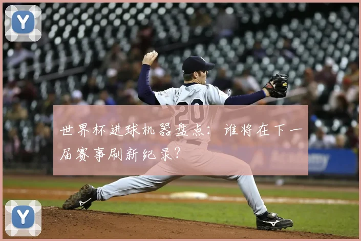 世界杯进球机器盘点：谁将在下一届赛事刷新纪录？