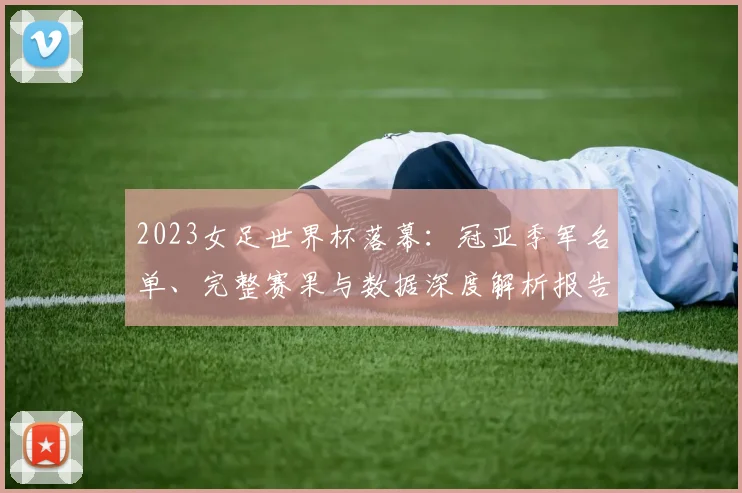 2023女足世界杯落幕：冠亚季军名单、完整赛果与数据深度解析报告