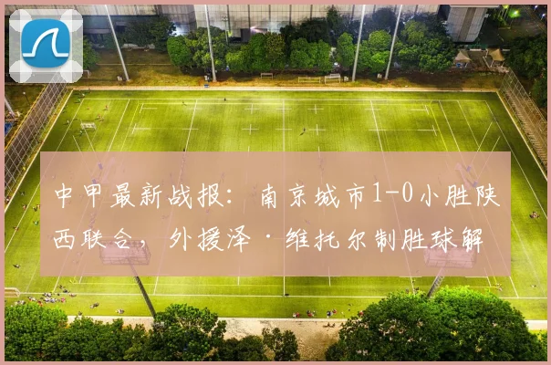 中甲最新战报：南京城市1-0小胜陕西联合，外援泽·维托尔制胜球解析