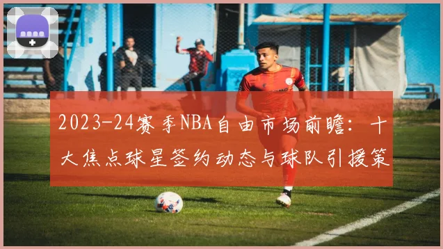 2023-24赛季NBA自由市场前瞻：十大焦点球星签约动态与球队引援策略深度解析