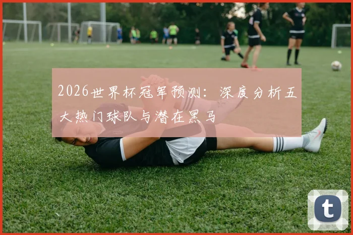 2026世界杯冠军预测：深度分析五大热门球队与潜在黑马
