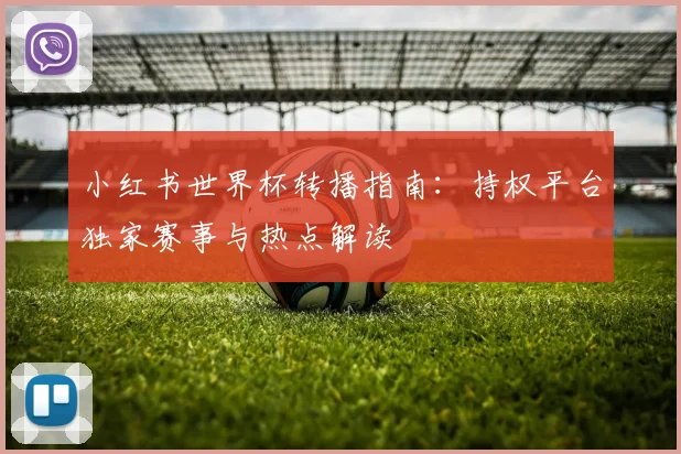 小红书世界杯转播指南:持权平台独家赛事与热点解读
