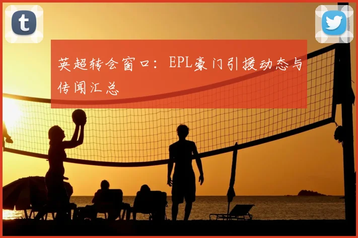 英超转会窗口:EPL豪门引援动态与传闻汇总