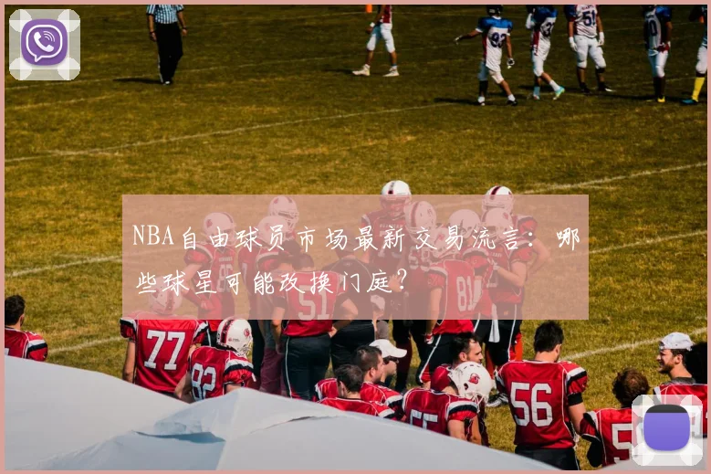 NBA自由球员市场最新交易流言：哪些球星可能改换门庭？
