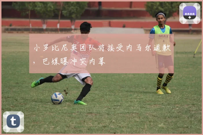 小罗比尼奥团队将接受内马尔道歉，巴媒曝冲突内幕
