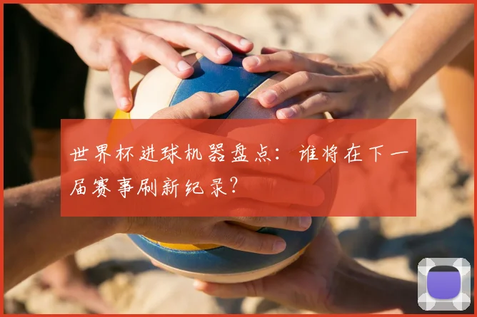世界杯进球机器盘点：谁将在下一届赛事刷新纪录？