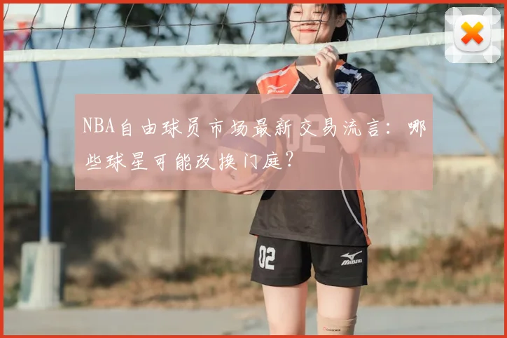 NBA自由球员市场最新交易流言：哪些球星可能改换门庭？