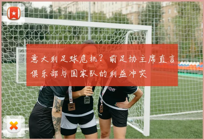 意大利足球危机？前足协主席直言俱乐部与国家队的利益冲突